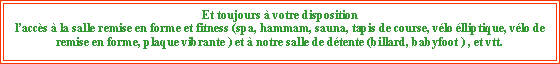 Zone de Texte: Et toujours à votre disposition laccès à la salle remise en forme et fitness (spa, hammam, sauna, tapis de course, vélo élliptique, vélo de remise en forme, plaque vibrante ) et à notre salle de détente (billard, babyfoot ) , et vtt.